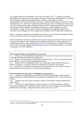 Als voorbeeld dient hier het onderzoek van Van Eck en Volman (VU)85. Ze signaleren de gender-
bepaaldheid van leerprocessen via de computer. Het risico van slechtere schoolresultaten voor leerling
die een beperkte computer geletterdheid bezitten, verdient verdere aandacht. Hoe kan
computerondersteund lesmateriaal worden ontworpen, zodanig dat beide seksen gestimuleerd worden
in het gebruik er van. Van Eck en Volman bevelen dan ook aan: "Het is van belang om alert te zijn op
scheve (en seksespecifieke) taakverdelingen bij die nieuwe ICT-toepassingen en bij het samenwerken
aan opdrachten met de computer. Goed samenwerken gaat niet vanzelf, aandacht voor leren
samenwerken is nodig. Voor docenten is hierbij een belangrijke taak weggelegd. Omgaan met
verschillen tussen leerlingen zou meer aandacht moeten krijgen in de ICT-nascholing van docenten."

Nader –stimulerend- onderzoek is hier geboden naar de invloed van verborgen boodschappen binnen
software -of zoals Van Eck en Volman het noemen "sociale scripts",.

Meer in de breedte is het gewenst aandacht te geven aan de vraag en naar de mate waarin en de wijze
waarop het ICT gebruik onder leerlingen met een digitale achterstand kan worden gestimuleerd. In
verband met dat laatste is apart aandacht nodig voor ICT en achterstanden in het kader van de grote
stad. Zie SCP studie naar Digitale Tweedeling (www.scp.nl). In onderstaande tabellen is een aantal
vraagstukken wat verder uitgesplitst:



ICT als aspect bij totale onderwijsbeleid in de grote stad:
1.1)    Relaties met Achterstandsbeleid, Nederlands als tweede taal, de brede school, de voorschool,
voortijdig schoolverlaten, inburgering, alfabetisering
1.2)    Relaties met school-ouders, school-buurt en school-bedrijven. Alles wat van doen heeft met
het doorbreken van de wal rond de pedagogische provincie.
1.3)    Relaties met huisvestingsbeleid, delen van voorzieningen, andere fysieke inrichting van
scholen, combineren van scholen/colleges met bibliotheken en culturele voorzieningen.
1.4)    Relaties met versterking samenwerking tussen onderwijssectoren. Het belang van goede
schakelmomenten in de logistiek van school en beroepsloopbanen.


Netwerkvorming in de grote stad en verdichtingen op het kennisnet
2.1)     Aandacht voor schaaleffecten op stadsniveau (dichtheid aansluitingen, nabijheid andere
digitale leerplekken, nabijheid bedrijven en instellingen, beschikbaarheid PC’s voor overdacht naar
scholen)
2.2)     Aandacht voor uitwisseling (ervaringen, expertise, lesmateriaal, leerlingen onderling) op
lokale schaal.
2.3)     Aandacht voor experimenten met samenwerking tussen onderwijssegmenten, opleiden
educatief netwerkbeheerders, beschikbaar stellen en delen van voorzieningen, gemeenschappelijke
onderhoudsvoorzieningen, voortgaande leerlijnen ook op vlak leren over ICT.




85
  Eck, E. van Volman, M. (1999) Nieuwe Media, nieuwe verschillen. Een review-studie oversekseverschillen en ICT in het
primair en voortgezet onderwijs, SCO Kohnstamm
                                                          94
 
