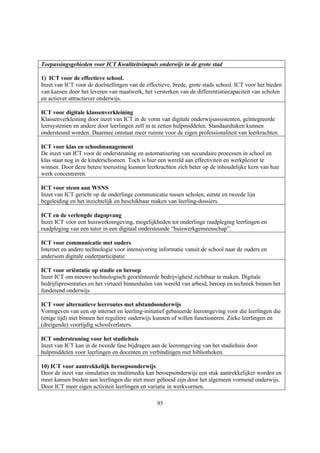 Toepassingsgebieden voor ICT Kwaliteitsimpuls onderwijs in de grote stad

1) ICT voor de effectieve school.
Inzet van ICT voor de doelstellingen van de effectieve, brede, grote stads school. ICT voor het bieden
van kansen door het leveren van maatwerk, het versterken van de differentiatiecapaciteit van scholen
en actiever attractiever onderwijs.

ICT voor digitale klassenverkleining
Klassenverkleining door inzet van ICT in de vorm van digitale onderwijsassistenten, geïntegreerde
leersystemen en andere door leerlingen zelf in te zetten hulpmiddelen. Standaardtaken kunnen
ondersteund worden. Daarmee ontstaat meer ruimte voor de eigen professionaliteit van leerkrachten.

ICT voor klas en schoolmanagement
De inzet van ICT voor de ondersteuning en automatisering van secundaire processen in school en
klas staat nog in de kinderschoenen. Toch is hier een wereld aan effectiviteit en werkplezier te
winnen. Door deze betere toerusting kunnen leerkrachten zich beter op de inhoudelijke kern van hun
werk concentreren.

ICT voor steun aan WSNS
Inzet van ICT gericht op de onderlinge communicatie tussen scholen, eerste en tweede lijn
begeleiding en het inzichtelijk en beschikbaar maken van leerling-dossiers.

ICT en de verlengde dagopvang
Inzet ICT voor een huiswerkomgeving, mogelijkheden tot onderlinge raadpleging leerlingen en
raadpleging van een tutor in een digitaal ondersteunde “huiswerkgemeenschap”.

ICT voor communicatie met ouders
Internet en andere technologie voor intensivering informatie vanuit de school naar de ouders en
andersom digitale ouderparticipatie

ICT voor oriëntatie op studie en beroep
Inzet ICT om nieuwe technologisch georiënteerde bedrijvigheid zichtbaar te maken. Digitale
bedrijfspresentaties en het virtueel binnenhalen van wereld van arbeid, beroep en techniek binnen het
funderend onderwijs

ICT voor alternatieve leerroutes met afstandsonderwijs
Vormgeven van een op internet en leerling-initiatief gebaseerde leeromgeving voor die leerlingen die
(enige tijd) niet binnen het reguliere onderwijs kunnen of willen functioneren. Zieke leerlingen en
(dreigende) voortijdig schoolverlaters.

ICT ondersteuning voor het studiehuis
Inzet van ICT kan in de tweede fase bijdragen aan de leeromgeving van het studiehuis door
hulpmiddelen voor leerlingen en docenten en verbindingen met bibliotheken.

10) ICT voor aantrekkelijk beroepsonderwijs
Door de inzet van simulaties en multimedia kan beroepsonderwijs een stuk aantrekkelijker worden en
meer kansen bieden aan leerlingen die niet meer geboeid zijn door het algemeen vormend onderwijs.
Door ICT meer eigen activiteit leerlingen en variatie in werkvormen.

                                                 95
 