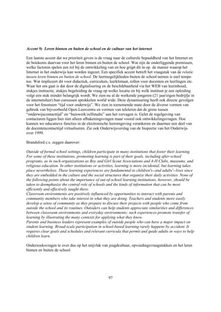 Accent 9) Leren binnen en buiten de school en de cultuur van het internet

Een laatste accent dat we prioriteit geven is de vraag naar de culturele bepaaldheid van het Internet en
de betekenis daarvan voor het leren binnen en buiten de school. Wat zijn de onderliggende premissen,
welke factoren spelen een rol bij de ontwikkeling van en hoe grijpt dit in op de manier waarop het
Internet in het onderwijs kan worden ingezet. Een specifiek accent betreft het vraagstuk van de relatie
tussen leren binnen en buiten de school. De leermogelijkheden buiten de school nemen is snel tempo
toe. Wat impliceert dit voor didactiek, curriculum, leerklimaat, rollen voor docenten en leerlingen etc.
Waar het om gaat is dat door de digitalisering en de beschikbaarheid via het WEB van leerinhoud,
stukjes instructie, stukjes begeleiding de vraag op welke locatie en bij welk instituut je een opleiding
volgt een stuk minder belangrijk wordt. We zien nu al de werkende jongeren (21 jaar/eigen bedrijfje in
de internetsfeer) hun cursussen sprokkelen world wide. Deze dynamisering heeft ook directe gevolgen
voor het fenomeen “tijd voor onderwijs”. We zien in toenemende mate door de diverse vormen van
gebruik van bijvoorbeeld Open Leercentra en vormen van teleleren dat de grens tussen
“onderwijscontacttijd” en “huiswerk/zelfstudie” aan het vervagen is. Gelet de regelgeving van
contacturen liggen hier niet alleen afbakeningsvragen maar vooral ook ontwikkelingsvragen. Hoe
kunnen we educatieve functies in de electronische leeromgeving verankeren en daarmee een deel van
de docentencontacttijd virtualiseren. Zie ook Onderwijsverslag van de Inspectie van het Onderwijs
over 1999.

Brandsford c.s. zeggen daarover:

Outside of formal school settings, children participate in many institutions that foster their learning.
For some of these institutions, promoting learning is part of their goals, including after-school
programs, as in such organizations as Boy and Girl Scout Associations and 4-H Clubs, museums, and
religious education. In other institutions or activities, learning is more incidental, but learning takes
place nevertheless. These learning experiences are fundamental to children's--and adults'--lives since
they are embedded in the culture and the social structures that organize their daily activities. None of
the following points about the importance of out-of-school learning institutions, however, should be
taken to deemphasize the central role of schools and the kinds of information that can be most
efficiently and effectively taught there.
Classroom environments are positively influenced by opportunities to interact with parents and
community members who take interest in what they are doing. Teachers and students more easily
develop a sense of community as they prepare to discuss their projects with people who come from
outside the school and its routines. Outsiders can help students appreciate similarities and differences
between classroom environments and everyday environments; such experiences promote transfer of
learning by illustrating the many contexts for applying what they know.
Parents and business leaders represent examples of outside people who can have a major impact on
student learning. Broad-scale participation in school-based learning rarely happens by accident. It
requires clear goals and schedules and relevant curricula that permit and guide adults in ways to help
children learn.

Onderzoeksvragen te over dus op het snijvlak van jeugdcultuur, opvoedingsvraagstukken en het leren
binnen en buiten de school.




                                                   97
 