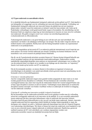 6.5 Typen onderzoek en aanvullende criteria

Er is duidelijk behoefte aan fundamenteel strategisch onderzoek op het gebied van ICT. Ook daarbij is
een belangrijke rol weggelegd voor de verbinding met innovatie binnen de praktijk. Verbinding van
fundamenteel strategisch onderzoek met innovatie binnen de praktijk kan op twee manieren
plaatsvinden: initiatief vanuit het onderzoek en initiatief vanuit het innoverende veld. Gelet op de
Nederlandse verhoudingen wordt geadviseerd beide wegen te bewandelen. De ontwikkeling van het
Kennisnet biedt een uitgelezen omgeving op innovatietrajecten te traceren en waar zinvol te verbinden
met onderzoek. Dit geldt overigens zowel voor vormen van ontwikkelingsonderzoek,
evaluatieonderzoek en effectonderzoek.

Toekomstgericht onderzoek is van groot belang in een veld dat zich zeer snel ontwikkelt. Het
experiment van heden is de alledaagse technologie van morgen. Om die reden vraagt de selectie van
testbed situaties extra aandacht. Hierbij moet ook het belang benadrukt worden van experimenteel
onderzoek in een praktijksituatie.

Voor veel vraagstukken op het terrein ICT en onderwijs geldt dat internationaal zoveel loopt dat een
meta analyse van recent verricht onderzoek een enorme verrijking zou kunnen betekenen voor de
kennisbasis voor zowel research als praktijk binnen Nederland.

Op elk van de 9 geselecteerde prioritaire accenten binnen de 3 themas bestaat dringend behoefte aan
zowel secundaire analyses als aan internationale trend onderzoekingen. Onderzoekers worden
nadrukkelijk uitgenodigd dergelijke meta analyses en internationale verkenningen voor te stellen. Elk
van die projecten dient vervolgens uit te monden in een bijdrage aan de observatie- en “repository”
functie voor trends op het terrein van ICT en onderwijs.

Om de bovenstaande accenten en nieuwe thema's te bevorderen en tegemoet te komen aan
ontwikkelingen in de praktijk is een aantal aanvullende criteria gewenst naast een aanscherping van de
bestaande criteria en beoordelingspunten:

Criterium A: interdisciplinariteit
Aan het voorgestelde onderzoek mogen eisen gesteld worden aangaande de mate waren ze in staat
worden geacht diverse disciplines te verbinden. Dit kan betekenen dat voorstellen schoolvak-
overstijgend kunnen zijn, maar meer nog dat de onderzoeker binnen het voorstel aangeeft buiten zijn
of haar eigen discipline te kunnen en durven kennen. Verbindingen tussen didactische en technische
disciplines kunnen enerzijds voor beiden vruchtbaar werken en anderzijds de kwaliteit en diepgang
van het onderzoek versterken.

Criterium B: verbinding met innovatieve praktijk (volgend of initiërend)
Bij het beoordelen van de onderzoeksvoorstellen moet tevens gekeken worden naar de verhouding
tussen het voorliggende onderzoek en de innovaties uit de praktijk. Er is een wezenlijk onderscheid
tussen onderzoek dat deze innovaties behoedzaam volgt en onderzoek dat innovaties initieert.
Overigens hoeft dit geen diskwalificatie te zijn van een van beide typen onderzoek. Immers, innovatie-
volgend onderzoek heeft de eigenschap relatief dichtbij de huidige onderwijspraktijk te staan, die
doorgaans ook volgend van aard is. Initiërend onderzoek daarentegen kan juist als vliegwiel fungeren
voor toekomstige ontwikkelingen. Wel dient er binnen het totaal aan onderzoek zowel aandacht te zijn
voor en een evenwicht tussen volgend onderzoek en initiërend onderzoek. Daarbij kan, gezien de
snelheid waarmee de ICT zich ontwikkelt, een voorkeur uitgesproken worden voor
onderzoeksvoorstellen waaruit een duidelijk bewustzijn hiervan blijkt.

                                                  98
 