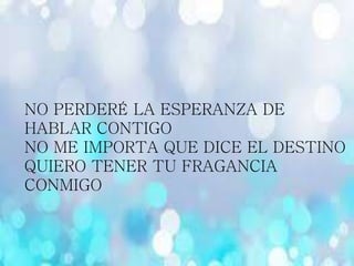 NO PERDERÉ LA ESPERANZA DE
HABLAR CONTIGO
NO ME IMPORTA QUE DICE EL DESTINO
QUIERO TENER TU FRAGANCIA
CONMIGO
 