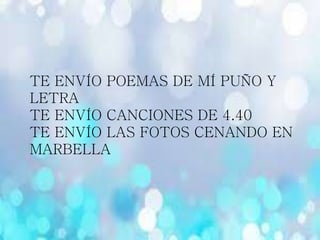 TE ENVÍO POEMAS DE MÍ PUÑO Y
LETRA
TE ENVÍO CANCIONES DE 4.40
TE ENVÍO LAS FOTOS CENANDO EN
MARBELLA
 