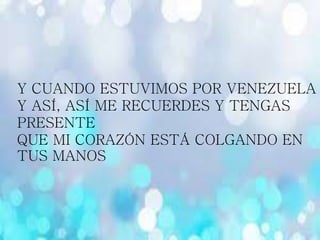 Y CUANDO ESTUVIMOS POR VENEZUELA
Y ASÍ, ASÍ ME RECUERDES Y TENGAS
PRESENTE
QUE MI CORAZÓN ESTÁ COLGANDO EN
TUS MANOS
 