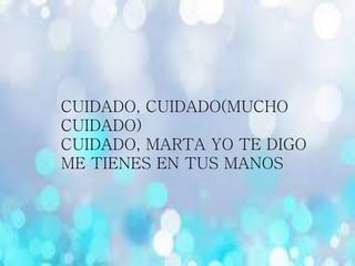 CUIDADO, CUIDADO(MUCHO
CUIDADO)
CUIDADO, MARTA YO TE DIGO
ME TIENES EN TUS MANOS
 