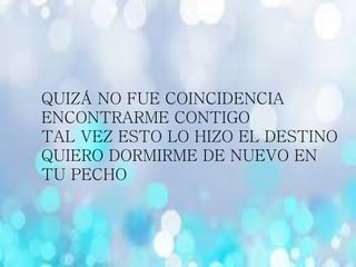 QUIZÁ NO FUE COINCIDENCIA
ENCONTRARME CONTIGO
TAL VEZ ESTO LO HIZO EL DESTINO
QUIERO DORMIRME DE NUEVO EN
TU PECHO
 