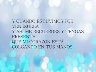Y CUANDO ESTUVIMOS POR
VENEZUELA
Y ASÍ ME RECUERDES Y TENGAS
PRESENTE
QUE MI CORAZÓN ESTÁ
COLGANDO EN TUS MANOS
 