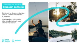 Szczecin on Water
Discovering the Beauty of
Spectacular landscapes and unique
views of Szczecin from the deck
of our ships.
Highlighting the beauty of the
Oder River and shipyard areas
with historical context.
 