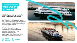 Odra Queen
& Joanna
Our Flagship Vesseles
Introducingourtworepresentative
ships, Odra Queen and Joanna
Our ships are multi-purpose spaces
that can accomodate up to 200 people
each, making it the perfect venue for
a wide range of events.
Whether you’re planning an
unconvetional style conference,
a special birthday party, or a
wedding ceremony with a
picturesque view of the Oder River,
our ships adapts to your needs.
 