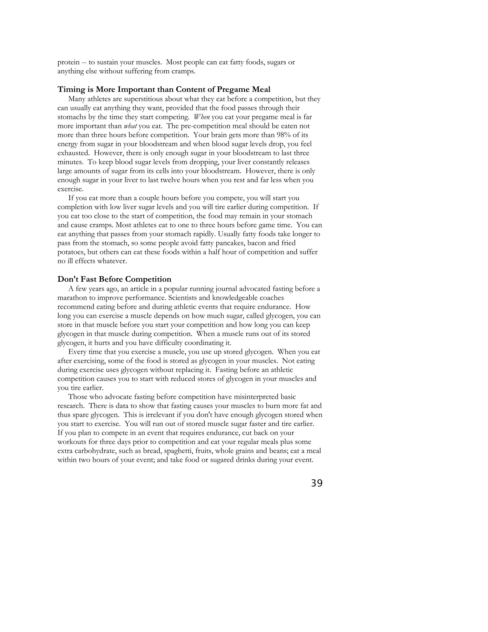39
protein -- to sustain your muscles. Most people can eat fatty foods, sugars or
anything else without suffering from cramps.
Timing is More Important than Content of Pregame Meal
Many athletes are superstitious about what they eat before a competition, but they
can usually eat anything they want, provided that the food passes through their
stomachs by the time they start competing. When you eat your pregame meal is far
more important than what you eat. The pre-competition meal should be eaten not
more than three hours before competition. Your brain gets more than 98% of its
energy from sugar in your bloodstream and when blood sugar levels drop, you feel
exhausted. However, there is only enough sugar in your bloodstream to last three
minutes. To keep blood sugar levels from dropping, your liver constantly releases
large amounts of sugar from its cells into your bloodstream. However, there is only
enough sugar in your liver to last twelve hours when you rest and far less when you
exercise.
If you eat more than a couple hours before you compete, you will start you
completion with low liver sugar levels and you will tire earlier during competition. If
you eat too close to the start of competition, the food may remain in your stomach
and cause cramps. Most athletes eat to one to three hours before game time. You can
eat anything that passes from your stomach rapidly. Usually fatty foods take longer to
pass from the stomach, so some people avoid fatty pancakes, bacon and fried
potatoes, but others can eat these foods within a half hour of competition and suffer
no ill effects whatever.
Don====t Fast Before Competition
A few years ago, an article in a popular running journal advocated fasting before a
marathon to improve performance. Scientists and knowledgeable coaches
recommend eating before and during athletic events that require endurance. How
long you can exercise a muscle depends on how much sugar, called glycogen, you can
store in that muscle before you start your competition and how long you can keep
glycogen in that muscle during competition. When a muscle runs out of its stored
glycogen, it hurts and you have difficulty coordinating it.
Every time that you exercise a muscle, you use up stored glycogen. When you eat
after exercising, some of the food is stored as glycogen in your muscles. Not eating
during exercise uses glycogen without replacing it. Fasting before an athletic
competition causes you to start with reduced stores of glycogen in your muscles and
you tire earlier.
Those who advocate fasting before competition have misinterpreted basic
research. There is data to show that fasting causes your muscles to burn more fat and
thus spare glycogen. This is irrelevant if you don't have enough glycogen stored when
you start to exercise. You will run out of stored muscle sugar faster and tire earlier.
If you plan to compete in an event that requires endurance, cut back on your
workouts for three days prior to competition and eat your regular meals plus some
extra carbohydrate, such as bread, spaghetti, fruits, whole grains and beans; eat a meal
within two hours of your event; and take food or sugared drinks during your event.
 