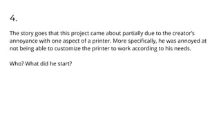 4.
The story goes that this project came about partially due to the creator’s
annoyance with one aspect of a printer. More speciﬁcally, he was annoyed at
not being able to customize the printer to work according to his needs.
Who? What did he start?
 