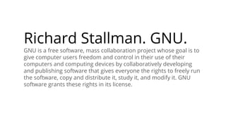 Richard Stallman. GNU.
GNU is a free software, mass collaboration project whose goal is to
give computer users freedom and control in their use of their
computers and computing devices by collaboratively developing
and publishing software that gives everyone the rights to freely run
the software, copy and distribute it, study it, and modify it. GNU
software grants these rights in its license.
 