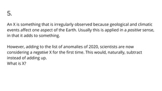 5.
An X is something that is irregularly observed because geological and climatic
events aﬀect one aspect of the Earth. Usually this is applied in a positive sense,
in that it adds to something.
However, adding to the list of anomalies of 2020, scientists are now
considering a negative X for the ﬁrst time. This would, naturally, subtract
instead of adding up.
What is X?
 