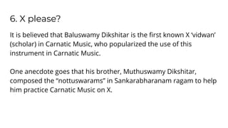 6. X please?
It is believed that Baluswamy Dikshitar is the ﬁrst known X ‘vidwan’
(scholar) in Carnatic Music, who popularized the use of this
instrument in Carnatic Music.
One anecdote goes that his brother, Muthuswamy Dikshitar,
composed the “nottuswarams” in Sankarabharanam ragam to help
him practice Carnatic Music on X.
 