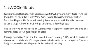 1. #WGCinﬁltrate
Gyles Brandreth is a former Conservative MP who wears many hats - he’s the
President of both the Oscar Wilde Society and the Association of British
Scrabble Players. He founded a teddy bear museum with his wife. He also
wrote a biography of Prince Philip, published a few days ago.
The title of one of his books on word games is a play of words on the title of a
seminal early-1970s guidebook of sorts.
Change one letter from the four-word title of the early 1970s work to arrive at
the name of this book. If it helps, the word whose letter is changed is 3 letters
long and would score 10 points in Scrabble either way.
 