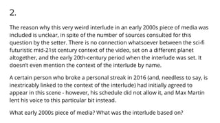 2.
The reason why this very weird interlude in an early 2000s piece of media was
included is unclear, in spite of the number of sources consulted for this
question by the setter. There is no connection whatsoever between the sci-ﬁ
futuristic mid-21st century context of the video, set on a diﬀerent planet
altogether, and the early 20th-century period when the interlude was set. It
doesn’t even mention the context of the interlude by name.
A certain person who broke a personal streak in 2016 (and, needless to say, is
inextricably linked to the context of the interlude) had initially agreed to
appear in this scene - however, his schedule did not allow it, and Max Martin
lent his voice to this particular bit instead.
What early 2000s piece of media? What was the interlude based on?
 