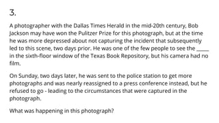 3.
A photographer with the Dallas Times Herald in the mid-20th century, Bob
Jackson may have won the Pulitzer Prize for this photograph, but at the time
he was more depressed about not capturing the incident that subsequently
led to this scene, two days prior. He was one of the few people to see the _____
in the sixth-ﬂoor window of the Texas Book Repository, but his camera had no
ﬁlm.
On Sunday, two days later, he was sent to the police station to get more
photographs and was nearly reassigned to a press conference instead, but he
refused to go - leading to the circumstances that were captured in the
photograph.
What was happening in this photograph?
 
