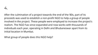 4.
After the culmination of a project towards the end of the ‘80s, part of its
proceeds was used to establish a non-proﬁt NGO to help a group of people
involved in the project. These people were employed to increase the project's
realism. The NGO has since expanded and now works with thousands of
individuals each year, operating in Delhi and Bhubaneswar apart from its
initial location in Mumbai.
What group of people does this NGO help?
 