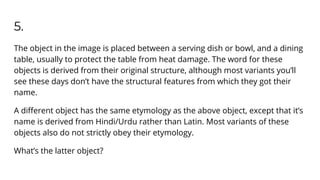 5.
The object in the image is placed between a serving dish or bowl, and a dining
table, usually to protect the table from heat damage. The word for these
objects is derived from their original structure, although most variants you’ll
see these days don’t have the structural features from which they got their
name.
A diﬀerent object has the same etymology as the above object, except that it’s
name is derived from Hindi/Urdu rather than Latin. Most variants of these
objects also do not strictly obey their etymology.
What’s the latter object?
 