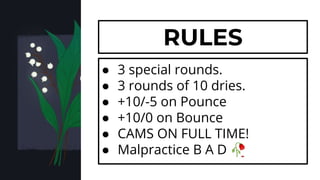 ● 3 special rounds.
● 3 rounds of 10 dries.
● +10/-5 on Pounce
● +10/0 on Bounce
● CAMS ON FULL TIME!
● Malpractice B A D 🥀
RULES
 