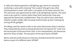 6.
In 1834, John Marck patented a self-lighting cigar which he named by
combining a Latin preﬁx meaning “from a place” (though it was often
misinterpreted to mean “self”) with a corruption of the Italian word for ﬁre.
This word was soon genericized to refer to all self-lighting matches. The word
came to be used for a faction within New York’s Democratic Party who
opposed the Democratic establishment. They are said to have used these
matches to light candles after the party tried to break up their meetings by
turning oﬀ the gaslights.
The Whigs used this word to refer to the entire Democratic Party in derision.
They interpreted the preﬁx as being derived from the Spanish for “mad” and
the second part of the word from Latin. In this interpretation, the Democrats
were the “focus of folly”. The two parts of this word rhyme. WTGW?
Marck used this preﬁx because it had very recently entered the common
lexicon as part of a diﬀerent word. WTGW?
 