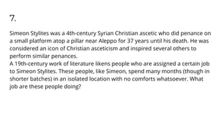 7.
Simeon Stylites was a 4th-century Syrian Christian ascetic who did penance on
a small platform atop a pillar near Aleppo for 37 years until his death. He was
considered an icon of Christian asceticism and inspired several others to
perform similar penances.
A 19th-century work of literature likens people who are assigned a certain job
to Simeon Stylites. These people, like Simeon, spend many months (though in
shorter batches) in an isolated location with no comforts whatsoever. What
job are these people doing?
 