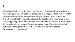 8.
In his book "Colonizing the Body", the historian David Arnold writes about an
interesting discrepancy between something that happened in Bombay in 1896
and previous instances when similar things had taken place in India. He
hypothesizes that this could be because the people's ﬁrst experience of the
1896 happening came in the form of swift, panicked, draconian actions taken
by the colonial government. So, people placed most of the blame for their
suﬀering on the government rather than on a supernatural force.
What was this discrepancy?
 