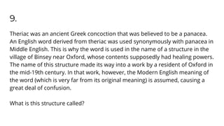 9.
Theriac was an ancient Greek concoction that was believed to be a panacea.
An English word derived from theriac was used synonymously with panacea in
Middle English. This is why the word is used in the name of a structure in the
village of Binsey near Oxford, whose contents supposedly had healing powers.
The name of this structure made its way into a work by a resident of Oxford in
the mid-19th century. In that work, however, the Modern English meaning of
the word (which is very far from its original meaning) is assumed, causing a
great deal of confusion.
What is this structure called?
 