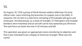 10.
On August 18, 1976 a group of North Korean soldiers killed two US army
oﬃcers who were trimming the branches of a poplar tree in the DMZ. In
response, the US sent in a task force consisting of 813 people with guns and
chainsaws. Simultaneously, as a show of strength, 27 helicopters and multiple
bombers were mobilized and an aircraft carrier was stationed just oﬀ-shore.
The task force cut down the tree in 42 minutes and left.
This operation was given an appropriate name considering its objective and
that it was intended to be a display of American strength. What was this
name?
 