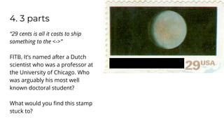 4. 3 parts
“29 cents is all it costs to ship
something to the <->”
FITB. It’s named after a Dutch
scientist who was a professor at
the University of Chicago. Who
was arguably his most well
known doctoral student?
What would you ﬁnd this stamp
stuck to?
 
