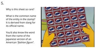 5.
Why is this sheet so rare?
What is the common name
of the entity in the stamp?
It is derived from slang for
its oﬃcial name.
You’d also know the word
from the name of the
Japanese version of an
American “fashion ﬁgure”.
 