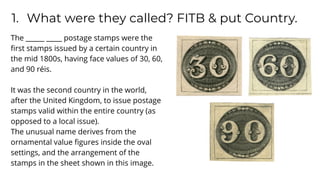 1. What were they called? FITB & put Country.
The ______ _____ postage stamps were the
ﬁrst stamps issued by a certain country in
the mid 1800s, having face values of 30, 60,
and 90 réis.
It was the second country in the world,
after the United Kingdom, to issue postage
stamps valid within the entire country (as
opposed to a local issue).
The unusual name derives from the
ornamental value ﬁgures inside the oval
settings, and the arrangement of the
stamps in the sheet shown in this image.
 