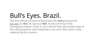 Bull’s Eyes. Brazil.
The ﬁrst oﬃcial currency of Brazil was the real (pronounced
[ʁeˈaw]; pl. réis). Its sign was Rs$. As the currency of the
Portuguese empire, it was in use in Brazil from the earliest days of
the colonial period, and remained in use until 1942, when it was
replaced by the cruzeiro.
 