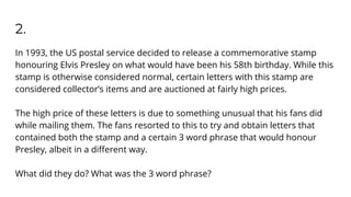 2.
In 1993, the US postal service decided to release a commemorative stamp
honouring Elvis Presley on what would have been his 58th birthday. While this
stamp is otherwise considered normal, certain letters with this stamp are
considered collector’s items and are auctioned at fairly high prices.
The high price of these letters is due to something unusual that his fans did
while mailing them. The fans resorted to this to try and obtain letters that
contained both the stamp and a certain 3 word phrase that would honour
Presley, albeit in a diﬀerent way.
What did they do? What was the 3 word phrase?
 