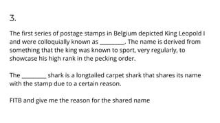 3.
The ﬁrst series of postage stamps in Belgium depicted King Leopold I
and were colloquially known as _________. The name is derived from
something that the king was known to sport, very regularly, to
showcase his high rank in the pecking order.
The _________ shark is a longtailed carpet shark that shares its name
with the stamp due to a certain reason.
FITB and give me the reason for the shared name
 