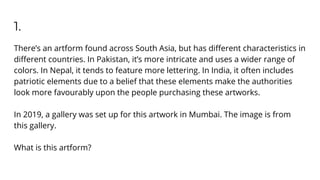 1.
There’s an artform found across South Asia, but has diﬀerent characteristics in
diﬀerent countries. In Pakistan, it’s more intricate and uses a wider range of
colors. In Nepal, it tends to feature more lettering. In India, it often includes
patriotic elements due to a belief that these elements make the authorities
look more favourably upon the people purchasing these artworks.
In 2019, a gallery was set up for this artwork in Mumbai. The image is from
this gallery.
What is this artform?
 