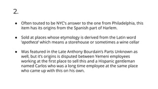 ● Often touted to be NYC’s answer to the one from Philadelphia, this
item has its origins from the Spanish part of Harlem.
● Sold at places whose etymology is derived from the Latin word
‘apotheca’ which means a storehouse or sometimes a wine cellar
● Was featured in the Late Anthony Bourdain’s Parts Unknown as
well, but it’s origins is disputed between Yemeni employees
working at the ﬁrst place to sell this and a Hispanic gentleman
named Carlos who was a long time employee at the same place
who came up with this on his own.
2.
 