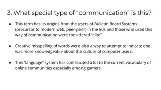 3. What special type of “communication” is this?
● This term has its origins from the users of Bulletin Board Systems
(precursor to modern web, peer-peer) in the 80s and those who used this
way of communication were considered “elite”
● Creative misspelling of words were also a way to attempt to indicate one
was more knowledgeable about the culture of computer users.
● This “language” system has contributed a lot to the current vocabulary of
online communities especially among gamers.
 