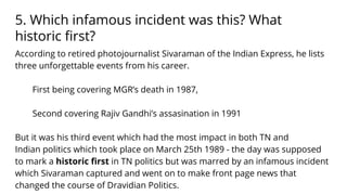 5. Which infamous incident was this? What
historic ﬁrst?
According to retired photojournalist Sivaraman of the Indian Express, he lists
three unforgettable events from his career.
First being covering MGR’s death in 1987,
Second covering Rajiv Gandhi’s assasination in 1991
But it was his third event which had the most impact in both TN and
Indian politics which took place on March 25th 1989 - the day was supposed
to mark a historic ﬁrst in TN politics but was marred by an infamous incident
which Sivaraman captured and went on to make front page news that
changed the course of Dravidian Politics.
 