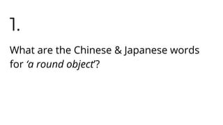 1.
What are the Chinese & Japanese words
for ‘a round object’?
 