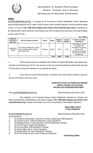 GOVE RNM E NT OF KHY B E R P A K HTUNK HW A
SP ORTS , TOURI S M , YOUTH AFFA I RS ,
ARC HA E OL OG Y & MUS E UM S DE P A RTM E NT
ORDER
No.PO(TSY&M)ADP-Rev/2014-15/: In pursuance to the Government of Khyber Pakhtunkhwa, Finance Department
letter No.SO(Dev-II)4-6/2014-15/FD dated 1/12/2014 sanction ofthe CompetentAuthority is hereby accorded to release
of funds to the tune of Rs. 7.500 million (Rupees seven million & five hundred thousand only) for expenditure on
the following ADP scheme during the current financial year 2014-15 subject to the observance of all codal formalities
required under the rules:-
(Rs. In Million)
Project No/
Fund Centre/
DDO Code
ADP No. & Name of Scheme District Object
Allocation
2014-15
Amount
Released
Function-cum-object
classification
SW14000376
SW5165
1051/140036 “Establishment of Picnic
Spots at Suitable Places in Malam
Jaba, District Swat”
Peshawar A03970 15.000 7.500
08-Recreational, Culture
and Religion 081-
Recreational and Sporting
Services, 0811-
Recreational and Sporting
Services 081120-Others
NC22058 (50)
Total 15.000 7.5200
2. The Expenditure involved is debitable to the functional-cum-object Classification noted against each,
during the current financial year 2014-15, and would be incurred only on the items/activities mentioned in the approved
PC-I and would not exceed the allocation for any particular item/activity.
3. It may kindly be ensured that expenditure is restricted to the extent of funds released or approve d
amount of the scheme, which ever is less.
SECRETARYTO GOVT.OF KHYBER PAKHTUNKHWA
SPORTS, TOURISM, YOUTH AFFAIRS,
ARCHAEOLOGY & MUSEUMS DEPARTMENT
Endst. No.PO(TSY&M)ADP-Rev/2014-15/ Dated Peshawar the December 8, 2014
Copy forwarded to the Accountant General, Khyber Pakhtunkhwa, Peshawar for information and
further necessary action. Authentication is to the extent of release of Rs. 7.500 million (Rupees seven million & five
hundred thousand only) breakup of the release as per PC-I is responsibility of Administrative Department.
Section Officer (Dev-II)
Finance Department
No.PO(TSY&M)ADP-Rev/2014-15/ Dated Peshawar the December 8, 2014
Copy forwarded to:
1. The Additional Chief Secretary, Government of Khyber Pakhtunkhwa, P&D Department.
2. The Secretary to Govt. of Khyber Pakhtunkhwa, Finance Department.
3. The Managing Director, Tourism Corporation, Khyber Pakhtunkhwa, Peshawar.
4. The Chief (Tourism & Auqaf), P&D Department.
5. The Accounts Officer, C&W Department, Peshawar.
6. The Section Officer (Dev.II), Finance Department.
7. The Section Officer (G), Tourism Department, Peshawar.
8. The PS to Secretary, Sports, Tourism & Museums Department.
Chief Planning Officer
 