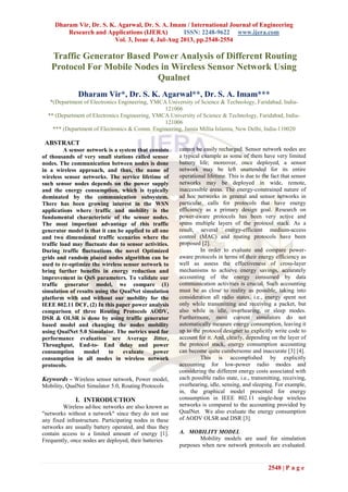 Dharam Vir, Dr. S. K. Agarwal, Dr. S. A. Imam / International Journal of Engineering
Research and Applications (IJERA) ISSN: 2248-9622 www.ijera.com
Vol. 3, Issue 4, Jul-Aug 2013, pp.2548-2554
2548 | P a g e
Traffic Generator Based Power Analysis of Different Routing
Protocol For Mobile Nodes in Wireless Sensor Network Using
Qualnet
Dharam Vir*, Dr. S. K. Agarwal**, Dr. S. A. Imam***
*(Department of Electronics Engineering, YMCA University of Science & Technology, Faridabad, India-
121006
** (Department of Electronics Engineering, YMCA University of Science & Technology, Faridabad, India-
121006
*** (Department of Electronics & Comm. Engineering, Jamia Millia Islamia, New Delhi, India-110020
ABSTRACT
A sensor network is a system that consists
of thousands of very small stations called sensor
nodes. The communication between nodes is done
in a wireless approach, and thus, the name of
wireless sensor networks. The service lifetime of
such sensor nodes depends on the power supply
and the energy consumption, which is typically
dominated by the communication subsystem.
There has been growing interest in the WSN
applications where traffic and mobility is the
fundamental characteristic of the sensor nodes.
The most important advantage of this traffic
generator model is that it can be applied to all one
and two dimensional traffic scenarios where the
traffic load may fluctuate due to sensor activities.
During traffic fluctuations the novel Optimized
grids and random placed nodes algorithm can be
used to re-optimize the wireless sensor network to
bring further benefits in energy reduction and
improvement in QoS parameters. To validate our
traffic generator model, we compare (1)
simulation of results using the QualNet simulation
platform with and without our mobility for the
IEEE 802.11 DCF, (2) In this paper power analysis
comparison of three Routing Protocols AODV,
DSR & OLSR is done by using traffic generator
based model and changing the nodes mobility
using QualNet 5.0 Simulator. The metrics used for
performance evaluation are Average Jitter,
Throughput, End-to- End delay and power
consumption model to evaluate power
consumption in all modes in wireless network
protocols.
Keywords - Wireless sensor network, Power model,
Mobility, QualNet Simulator 5.0, Routing Protocols
I. INTRODUCTION
Wireless ad-hoc networks are also known as
"networks without a network" since they do not use
any fixed infrastructure. Participating nodes in these
networks are usually battery operated, and thus they
contain access to a limited amount of energy [1].
Frequently, once nodes are deployed, their batteries
cannot be easily recharged. Sensor network nodes are
a typical example as some of them have very limited
battery life; moreover, once deployed, a sensor
network may be left unattended for its entire
operational lifetime. This is due to the fact that sensor
networks may be deployed in wide, remote,
inaccessible areas. The energy-constrained nature of
ad hoc networks in general and sensor networks in
particular, calls for protocols that have energy
efficiency as a primary design goal. Research on
power-aware protocols has been very active and
spans multiple layers of the protocol stack. As a
result, several energy-efficient medium-access
control (MAC) and routing protocols have been
proposed [2].
In order to evaluate and compare power-
aware protocols in terms of their energy efficiency as
well as assess the effectiveness of cross-layer
mechanisms to achieve energy savings, accurately
accounting of the energy consumed by data
communication activities is crucial. Such accounting
must be as close to reality as possible, taking into
consideration all radio states, i.e., energy spent not
only while transmitting and receiving a packet, but
also while in idle, overhearing, or sleep modes.
Furthermore, most current simulators do not
automatically measure energy consumption, leaving it
up to the protocol designer to explicitly write code to
account for it. And, clearly, depending on the layer of
the protocol stack, energy consumption accounting
can become quite cumbersome and inaccurate [3] [4].
This is accomplished by explicitly
accounting for low-power radio modes and
considering the different energy costs associated with
each possible radio state, i.e., transmitting, receiving,
overhearing, idle, sensing, and sleeping. For example,
in, the graphical model presented for energy
consumption in IEEE 802.11 single-hop wireless
networks is compared to the accounting provided by
QualNet. We also evaluate the energy consumption
of AODV OLSR and DSR [3].
A. MOBILITY MODEL
Mobility models are used for simulation
purposes when new network protocols are evaluated.
 