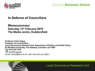 Local Governance Research Unit
In Defence of Councillors
#Notwestminster
Saturday 13th
February 2016
The Media centre, Huddersfield
Professor Colin Copus,
Professor of Local Politics
Local Governance Research Unit, Department of Politics and Public Policy
De Montfort University, The Gateway, Leicester, LE1 9BH
Tel: 0116.257.7819
@ProfCopusLG
Email: ccopus@dmu.ac.uk web: www.dmu.ac.uk/lgru
 