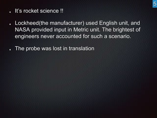 It’s rocket science !! 
Lockheed(the manufacturer) used English unit, and 
NASA provided input in Metric unit. The brightest of 
engineers never accounted for such a scenario. 
The probe was lost in translation 
5 
 