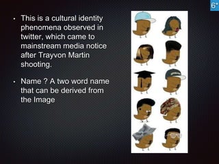 • This is a cultural identity 
phenomena observed in 
twitter, which came to 
mainstream media notice 
after Trayvon Martin 
shooting. 
• Name ? A two word name 
that can be derived from 
the Image 
6* 
 