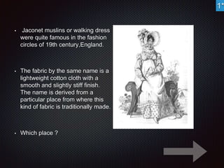 • Jaconet muslins or walking dress 
were quite famous in the fashion 
circles of 19th century,England. 
• The fabric by the same name is a 
lightweight cotton cloth with a 
smooth and slightly stiff finish. 
The name is derived from a 
particular place from where this 
kind of fabric is traditionally made. 
• Which place ? 
1* 
 