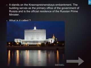• It stands on the Krasnopresnenskaya embankment. The 
building serves as the primary office of the government of 
Russia and is the official residence of the Russian Prime 
Minister. 
• What is it called ? 
9 
 