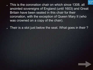 12* 
This is the coronation chair on which since 1308, all 
anointed sovereigns of England (until 1603) and Great 
Britain have been seated in this chair for their 
coronation, with the exception of Queen Mary II (who 
was crowned on a copy of the chair). 
Their is a slot just below the seat. What goes in their ? 
 