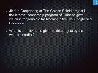 Jindun Gongcheng or The Golden Shield project is 
the internet censorship program of Chinese govt. 
which is responsible for blocking sites like Google and 
Facebook. 
What is the nickname given to this project by the 
western media ? 
13 
 