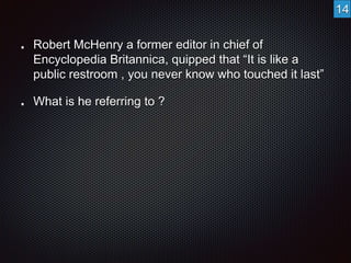 Robert McHenry a former editor in chief of 
Encyclopedia Britannica, quipped that “It is like a 
public restroom , you never know who touched it last” 
What is he referring to ? 
14 
 