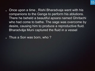 Once upon a time , Rishi Bharadvaja went with his 
companions to the Ganga to perform his ablutions. 
There he beheld a beautiful apsara named Ghritachi 
who had come to bathe. The sage was overcome by 
desire, causing him to produce a reproductive fluid. 
Bharadvāja Muni captured the fluid in a vessel 
Thus a Son was born, who ? 
15 
 